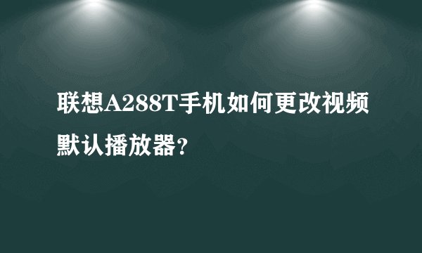 联想A288T手机如何更改视频默认播放器？