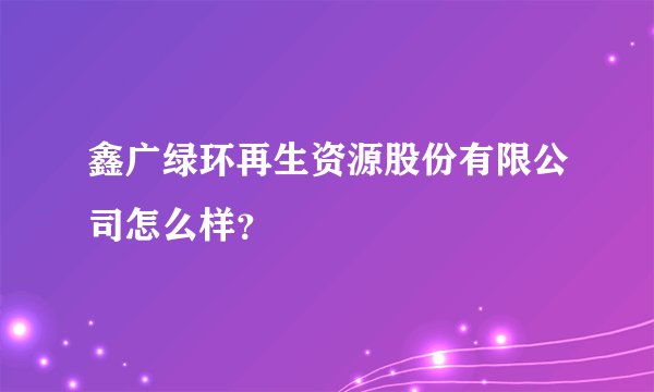 鑫广绿环再生资源股份有限公司怎么样？