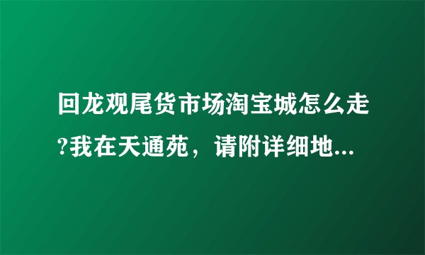 回龙观尾货市场淘宝城怎么走?我在天通苑，请附详细地址和路线，谢谢