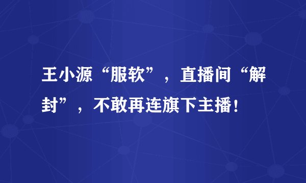 王小源“服软”，直播间“解封”，不敢再连旗下主播！