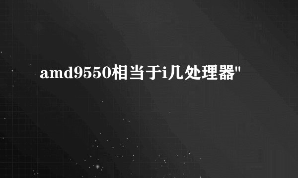 amd9550相当于i几处理器