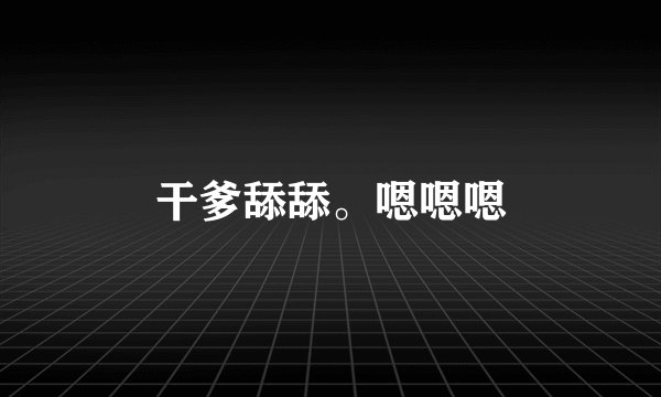 干爹舔舔。嗯嗯嗯