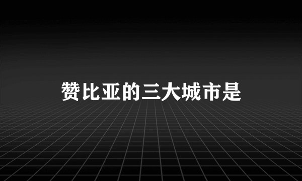 赞比亚的三大城市是