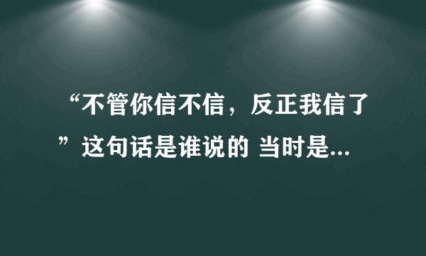 “不管你信不信，反正我信了”这句话是谁说的 当时是什么情况？麻烦解释一下，谢谢