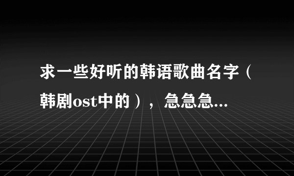 求一些好听的韩语歌曲名字（韩剧ost中的），急急急急急，好的提高悬赏