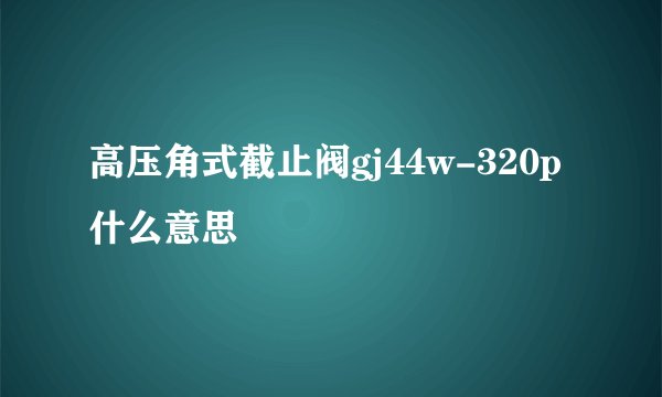高压角式截止阀gj44w-320p什么意思