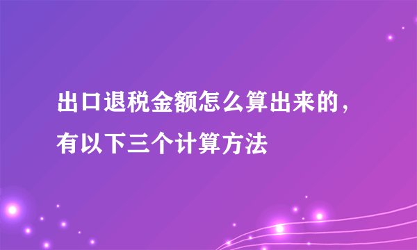 出口退税金额怎么算出来的，有以下三个计算方法