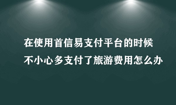 在使用首信易支付平台的时候不小心多支付了旅游费用怎么办