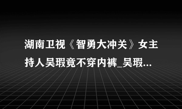 湖南卫视《智勇大冲关》女主持人吴瑕竟不穿内裤_吴瑕智勇大冲关