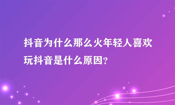 抖音为什么那么火年轻人喜欢玩抖音是什么原因？
