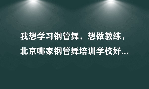 我想学习钢管舞，想做教练，北京哪家钢管舞培训学校好呀，有哪位知道的告诉我一下呀，我好参考参考~