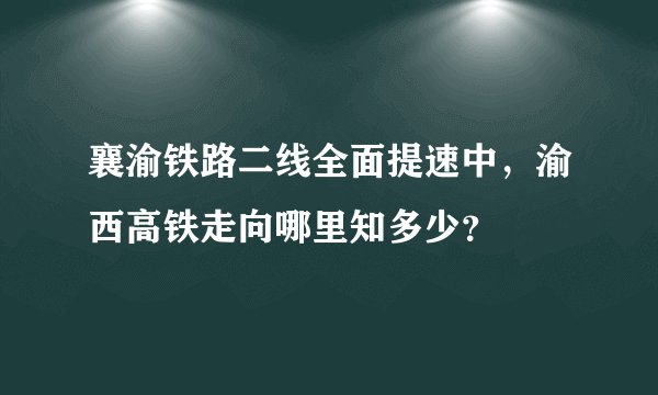 襄渝铁路二线全面提速中，渝西高铁走向哪里知多少？