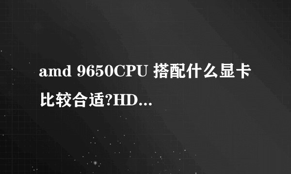 amd 9650CPU 搭配什么显卡比较合适?HD6870还是HD7750