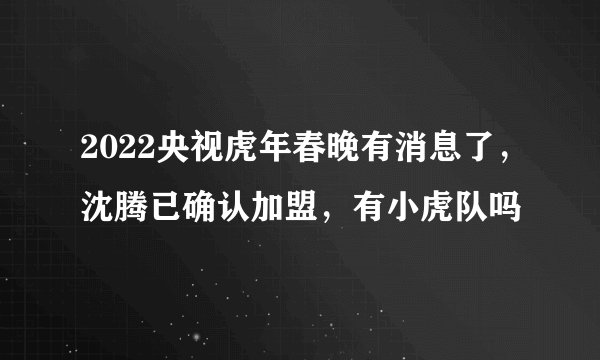 2022央视虎年春晚有消息了，沈腾已确认加盟，有小虎队吗