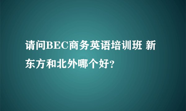请问BEC商务英语培训班 新东方和北外哪个好？
