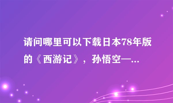 请问哪里可以下载日本78年版的《西游记》，孙悟空——界正章，唐僧——夏木雅子，谢谢