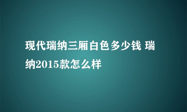 现代瑞纳三厢白色多少钱 瑞纳2015款怎么样