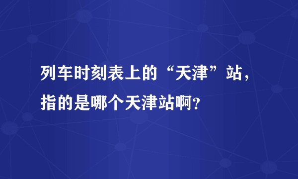 列车时刻表上的“天津”站，指的是哪个天津站啊？