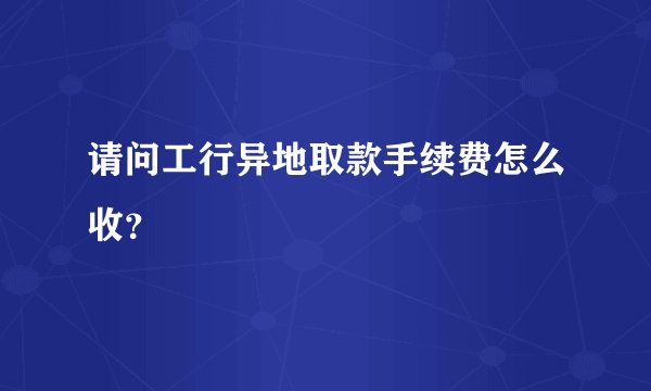 请问工行异地取款手续费怎么收？