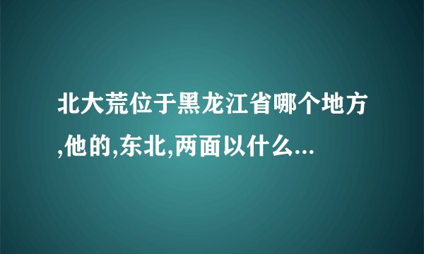 北大荒位于黑龙江省哪个地方,他的,东北,两面以什么和什么为界与俄罗斯隔海相？