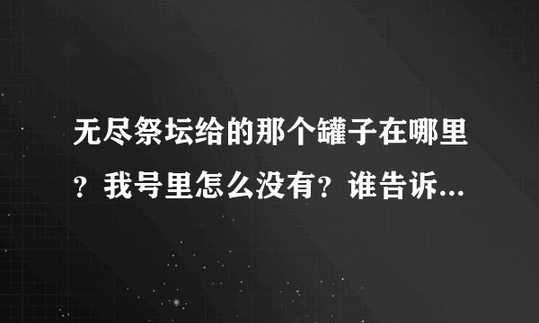 无尽祭坛给的那个罐子在哪里？我号里怎么没有？谁告诉我那个罐子在哪里？