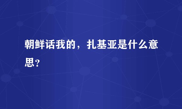 朝鲜话我的，扎基亚是什么意思？