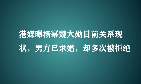 港媒曝杨幂魏大勋目前关系现状，男方已求婚，却多次被拒绝