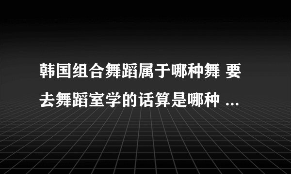 韩国组合舞蹈属于哪种舞 要去舞蹈室学的话算是哪种 爵士哪种类型