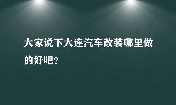 大家说下大连汽车改装哪里做的好吧？