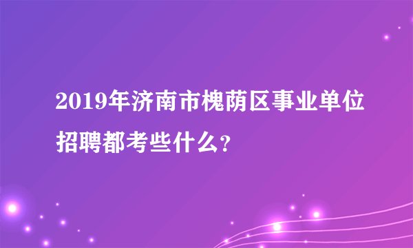 2019年济南市槐荫区事业单位招聘都考些什么？