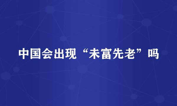 中国会出现“未富先老”吗