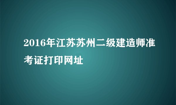 2016年江苏苏州二级建造师准考证打印网址