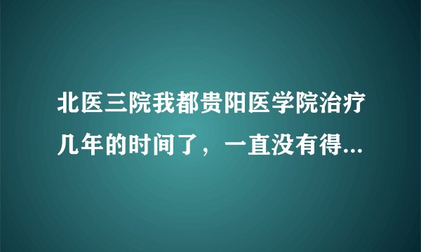 北医三院我都贵阳医学院治疗几年的时间了，一直没有得...