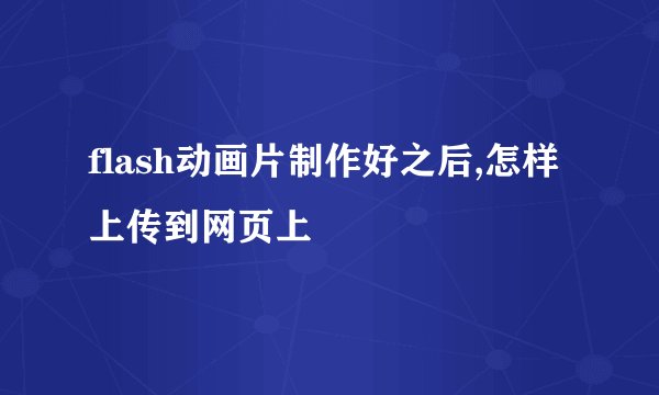 flash动画片制作好之后,怎样上传到网页上