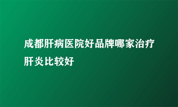 成都肝病医院好品牌哪家治疗肝炎比较好
