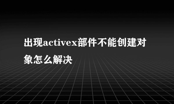 出现activex部件不能创建对象怎么解决