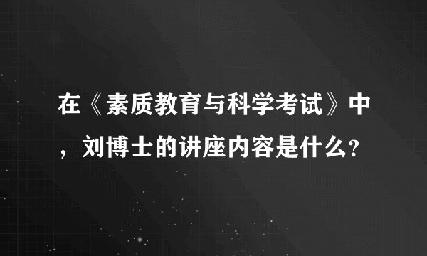 在《素质教育与科学考试》中，刘博士的讲座内容是什么？