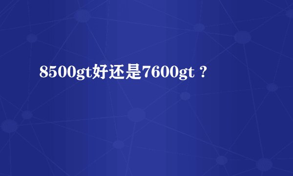 8500gt好还是7600gt ?