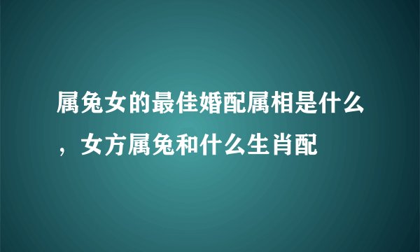 属兔女的最佳婚配属相是什么，女方属兔和什么生肖配
