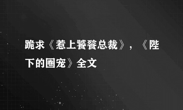 跪求《惹上饕餮总裁》，《陛下的圈宠》全文