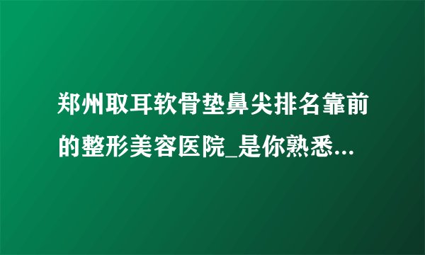 郑州取耳软骨垫鼻尖排名靠前的整形美容医院_是你熟悉的医院吗?
