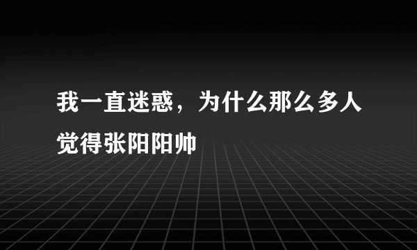 我一直迷惑，为什么那么多人觉得张阳阳帅