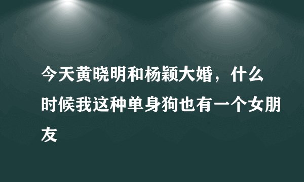 今天黄晓明和杨颖大婚，什么时候我这种单身狗也有一个女朋友