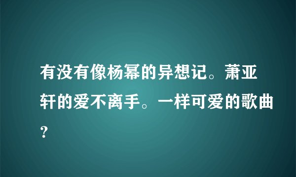 有没有像杨幂的异想记。萧亚轩的爱不离手。一样可爱的歌曲？