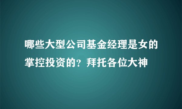 哪些大型公司基金经理是女的掌控投资的？拜托各位大神