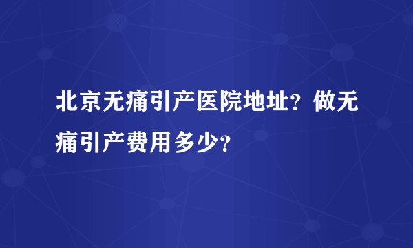 北京无痛引产医院地址？做无痛引产费用多少？