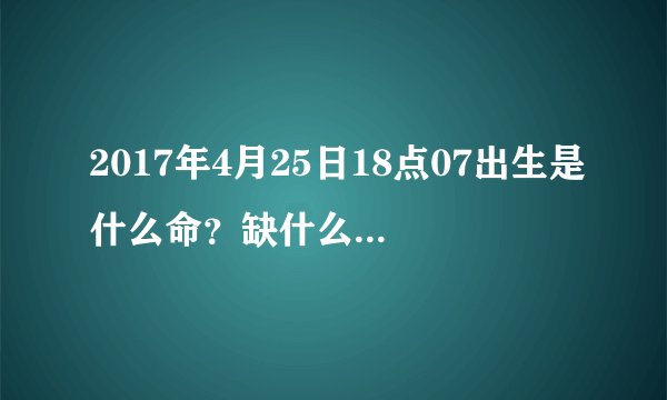 2017年4月25日18点07出生是什么命？缺什么请教请教懂的人事