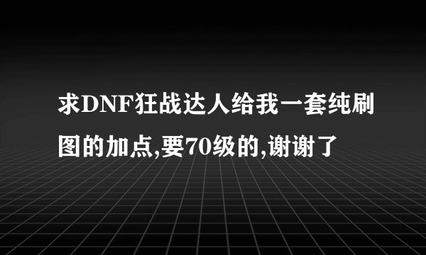 求DNF狂战达人给我一套纯刷图的加点,要70级的,谢谢了