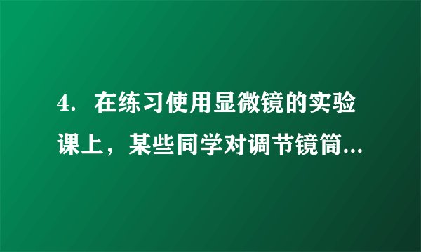 4．在练习使用显微镜的实验课上，某些同学对调节镜筒进行了下列操作，正确的是（　　）A．先转动细准焦螺旋，再转动粗准焦螺旋	  B．转动细准焦螺旋时，会使镜筒快速升降	C．逆时针转动粗准焦螺旋，会使镜筒缓缓下降	  D．镜筒下降时，要从侧面看物镜和玻片的距离