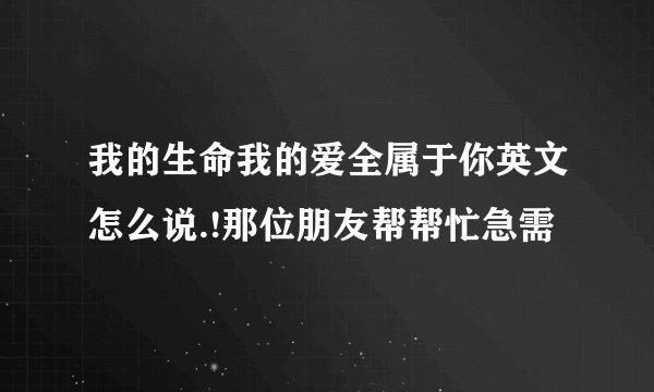我的生命我的爱全属于你英文怎么说.!那位朋友帮帮忙急需